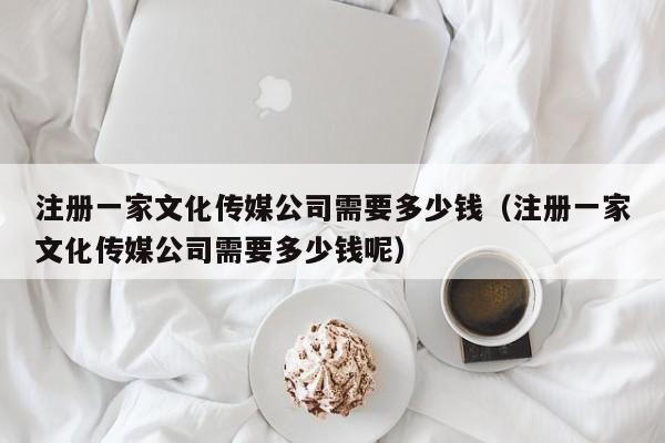 注册一家文化传媒公司需要多少钱（注册一家文化传媒公司需要多少钱呢）