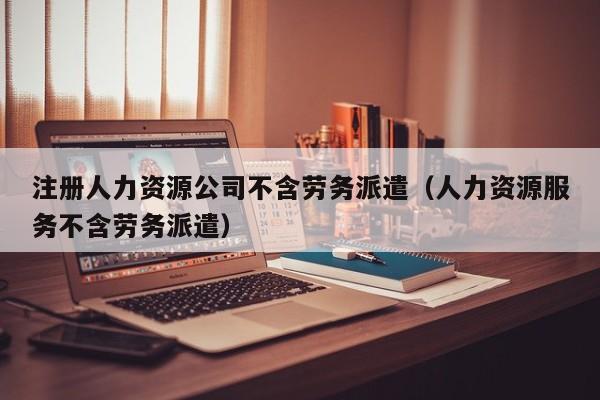 注册人力资源公司不含劳务派遣（人力资源服务不含劳务派遣）