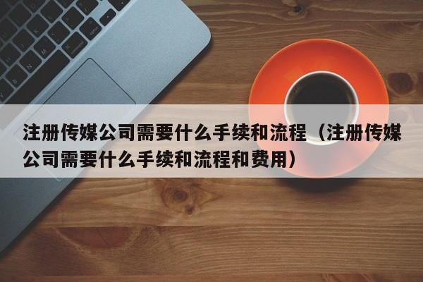 注册传媒公司需要什么手续和流程（注册传媒公司需要什么手续和流程和费用）