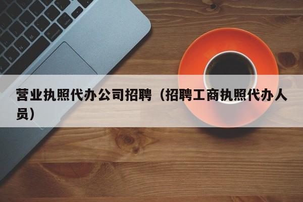营业执照代办公司招聘（招聘工商执照代办人员）