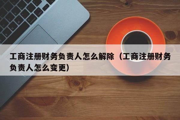 工商注册财务负责人怎么解除（工商注册财务负责人怎么变更）