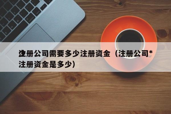 注册公司需要多少注册资金（注册公司*
少注册资金是多少）