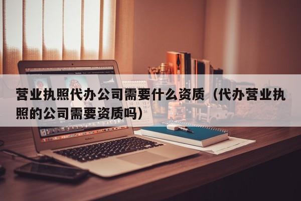 营业执照代办公司需要什么资质（代办营业执照的公司需要资质吗）