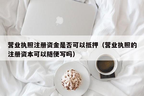 营业执照注册资金是否可以抵押（营业执照的注册资本可以随便写吗）