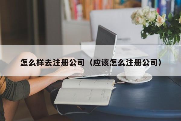 怎么样去注册公司（应该怎么注册公司）