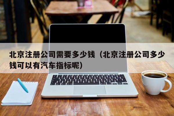 北京注册公司需要多少钱（北京注册公司多少钱可以有汽车指标呢）