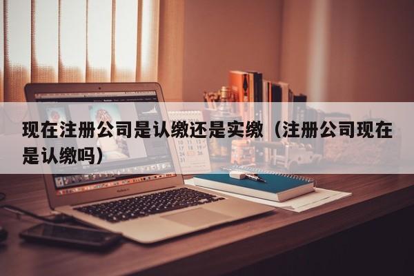 现在注册公司是认缴还是实缴（注册公司现在是认缴吗）