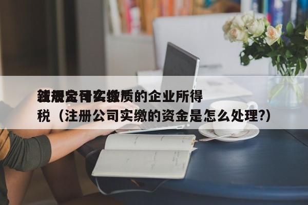 注册公司实缴*
新规定什么性质的企业所得税（注册公司实缴的资金是怎么处理?）