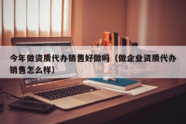 今年做资质代办销售好做吗（做企业资质代办销售怎么样）