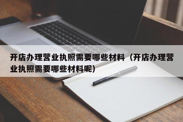 开店办理营业执照需要哪些材料（开店办理营业执照需要哪些材料呢）