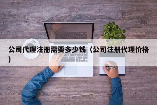 公司代理注册需要多少钱（公司注册代理价格）