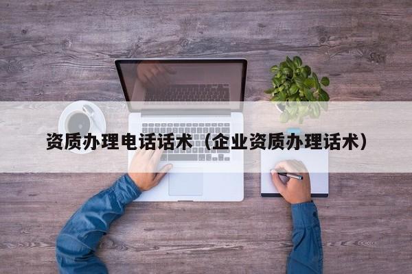 资质办理电话话术（企业资质办理话术）