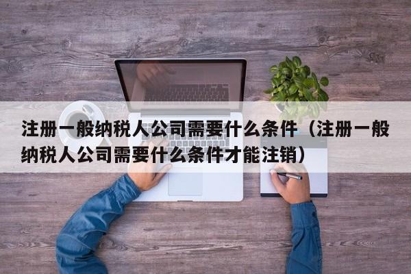 注册一般纳税人公司需要什么条件（注册一般纳税人公司需要什么条件才能注销）