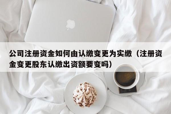 公司注册资金如何由认缴变更为实缴（注册资金变更股东认缴出资额要变吗）