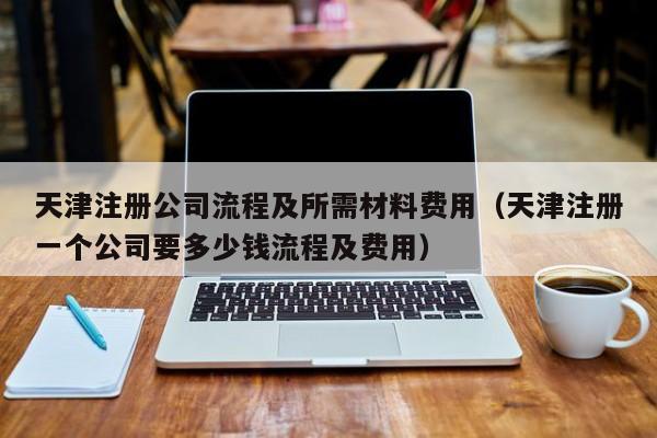 天津注册公司流程及所需材料费用（天津注册一个公司要多少钱流程及费用）