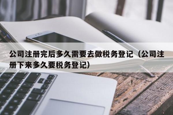 公司注册完后多久需要去做税务登记（公司注册下来多久要税务登记）