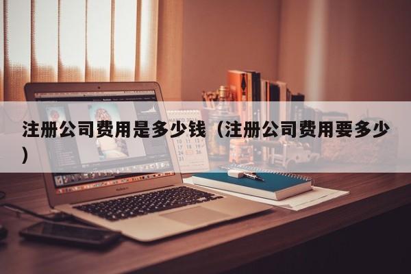 注册公司费用是多少钱（注册公司费用要多少）
