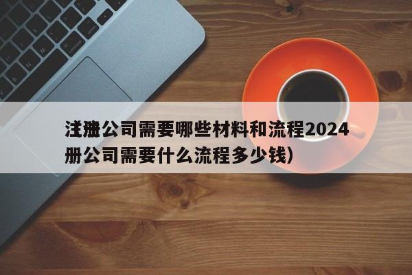 注册公司需要哪些材料和流程2024
（注册公司需要什么流程多少钱）
