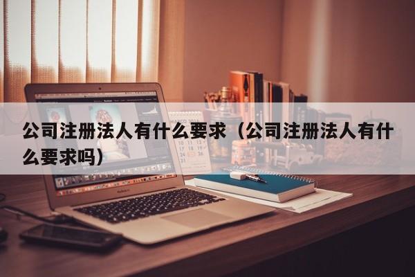 公司注册法人有什么要求（公司注册法人有什么要求吗）