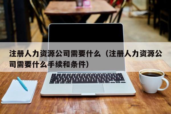 注册人力资源公司需要什么（注册人力资源公司需要什么手续和条件）