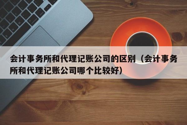 会计事务所和代理记账公司的区别（会计事务所和代理记账公司哪个比较好）