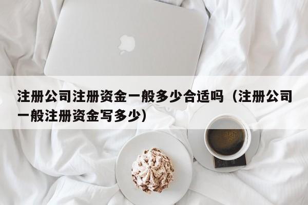 注册公司注册资金一般多少合适吗（注册公司一般注册资金写多少）