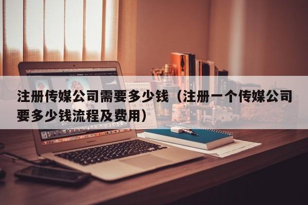 注册传媒公司需要多少钱（注册一个传媒公司要多少钱流程及费用）