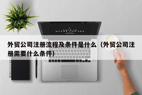 外贸公司注册流程及条件是什么（外贸公司注册需要什么条件）