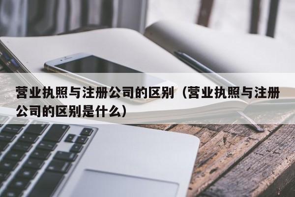 营业执照与注册公司的区别（营业执照与注册公司的区别是什么）