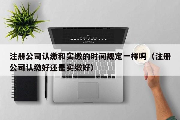注册公司认缴和实缴的时间规定一样吗（注册公司认缴好还是实缴好）