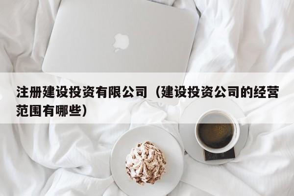 注册建设投资有限公司（建设投资公司的经营范围有哪些）