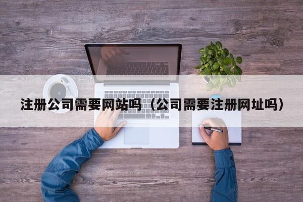 注册公司需要网站吗（公司需要注册网址吗）