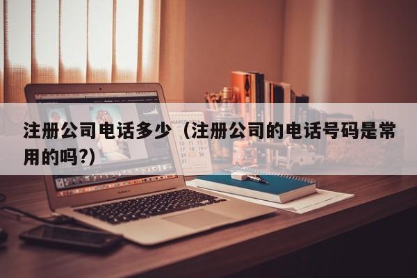 注册公司电话多少（注册公司的电话号码是常用的吗?）