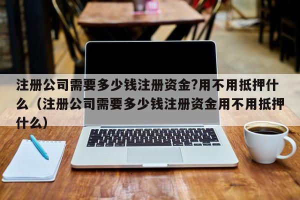 注册公司需要多少钱注册资金?用不用抵押什么（注册公司需要多少钱注册资金用不用抵押什么）